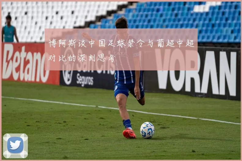 博阿斯谈中国足球禁令与葡超中超对比的深刻思考