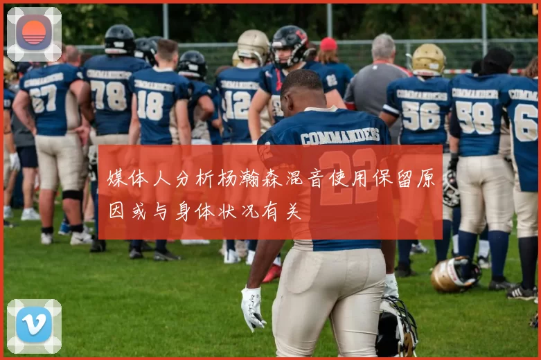 媒体人分析杨瀚森混音使用保留原因或与身体状况有关