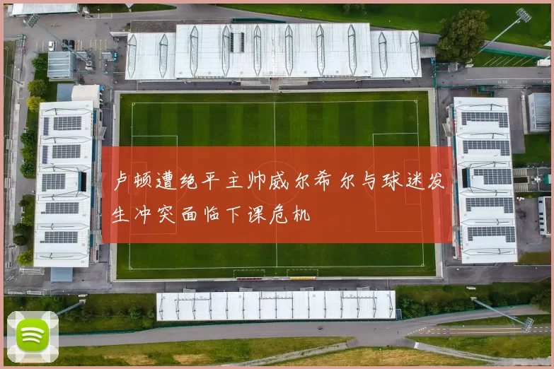 卢顿遭绝平主帅威尔希尔与球迷发生冲突面临下课危机