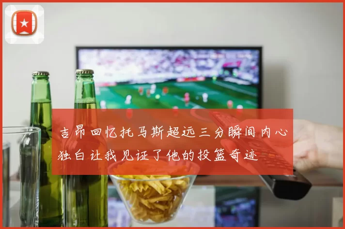 吉昂回忆托马斯超远三分瞬间内心独白让我见证了他的投篮奇迹