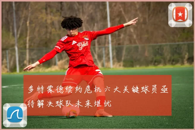 多特蒙德续约危机六大关键球员亟待解决球队未来堪忧