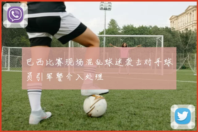 巴西比赛现场混乱球迷袭击对手球员引军警介入处理