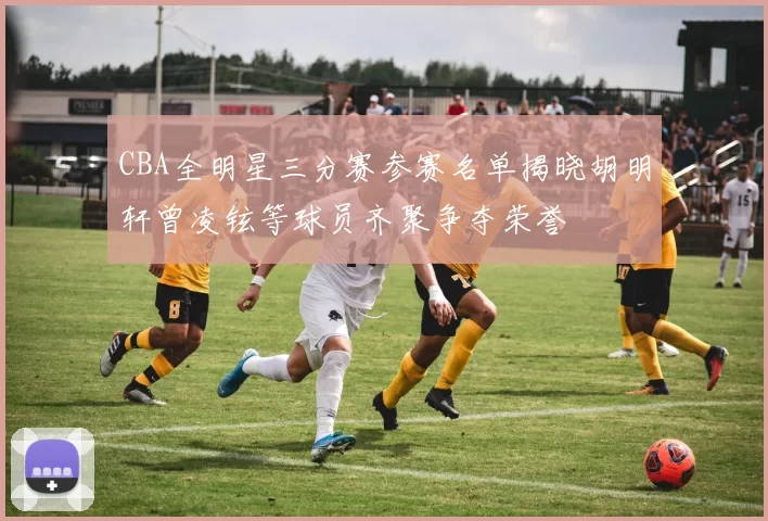 CBA全明星三分赛参赛名单揭晓胡明轩曾凌铉等球员齐聚争夺荣誉
