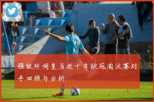 强敌环伺皇马近十年欧冠淘汰赛对手回顾与分析
