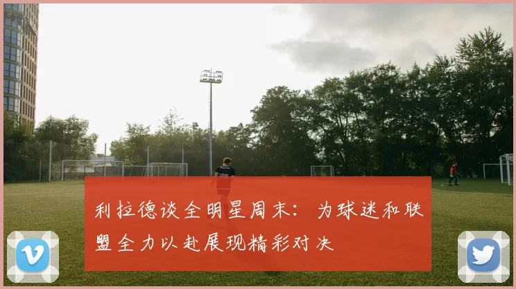 利拉德谈全明星周末：为球迷和联盟全力以赴展现精彩对决
