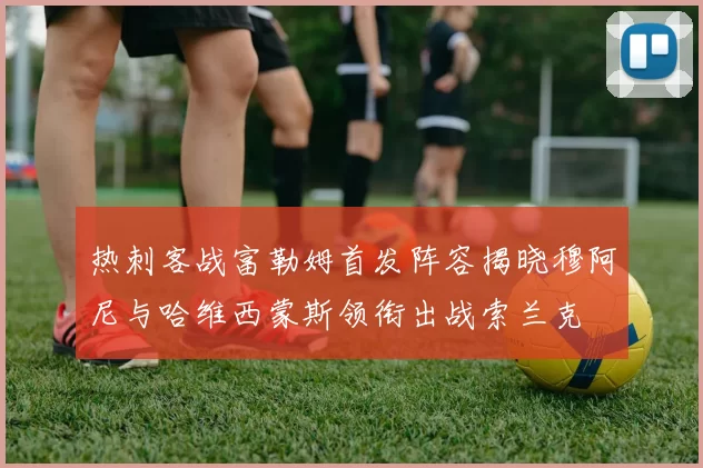 热刺客战富勒姆首发阵容揭晓穆阿尼与哈维西蒙斯领衔出战索兰克