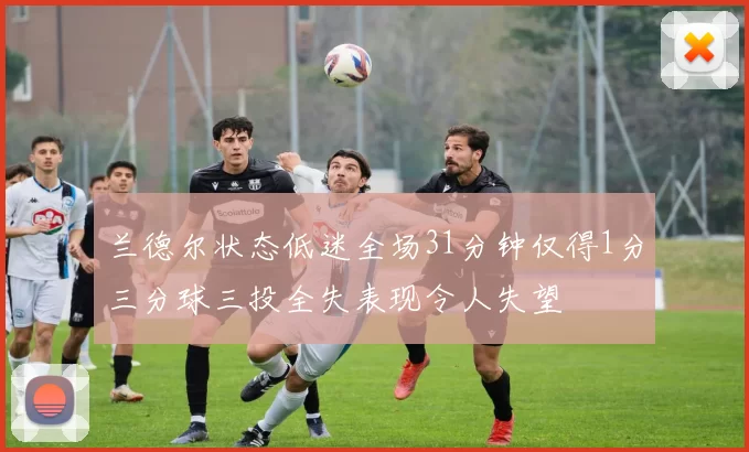 兰德尔状态低迷全场31分钟仅得1分三分球三投全失表现令人失望