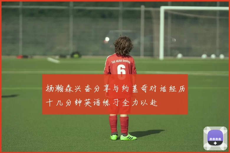 杨瀚森兴奋分享与约基奇对话经历十几分钟英语练习全力以赴