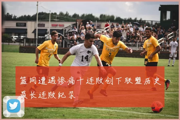 篮网遭遇惨痛十连败创下联盟历史最长连败纪录
