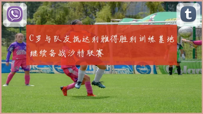 C罗与队友抵达利雅得胜利训练基地继续备战沙特联赛