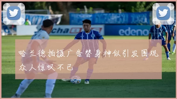 哈兰德拍摄广告替身神似引发围观众人惊叹不已