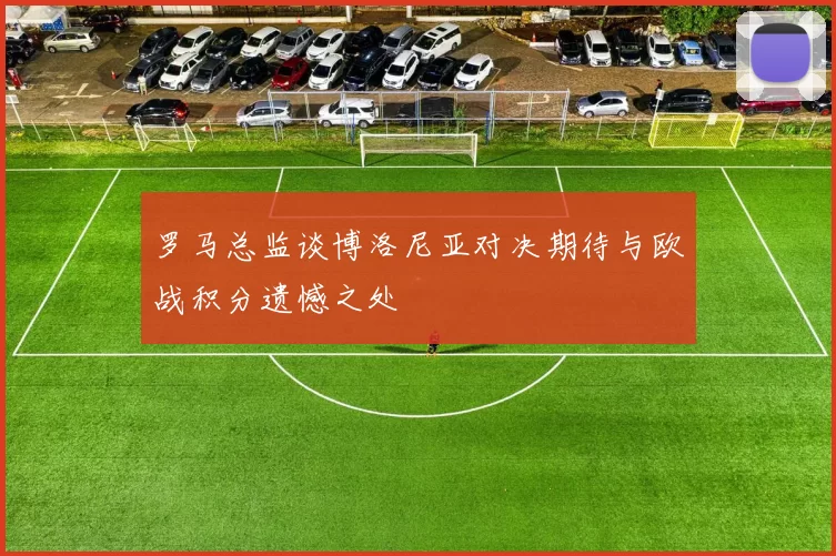 罗马总监谈博洛尼亚对决期待与欧战积分遗憾之处