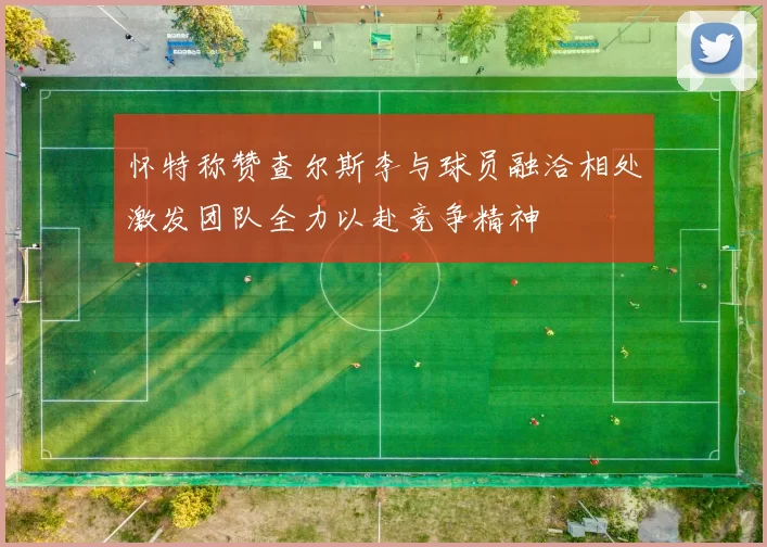怀特称赞查尔斯李与球员融洽相处激发团队全力以赴竞争精神